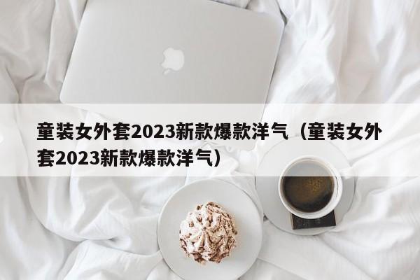 童装女外套2023新款爆款洋气（童装女外套2023新款爆款洋气）