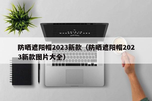 防晒遮阳帽2023新款（防晒遮阳帽2023新款图片大全）