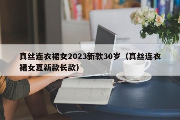 真丝连衣裙女2023新款30岁（真丝连衣裙女夏新款长款）