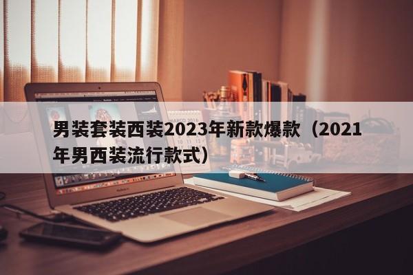 男装套装西装2023年新款爆款（2021年男西装流行款式）