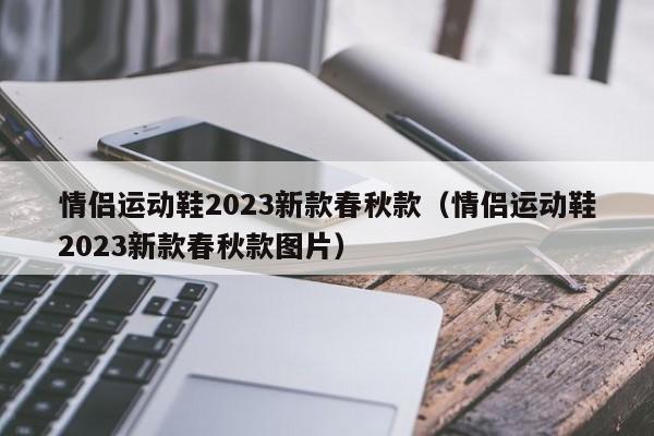 情侣运动鞋2023新款春秋款（情侣运动鞋2023新款春秋款图片）