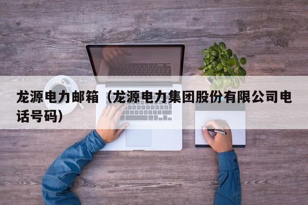 龙源电力邮箱（龙源电力集团股份有限公司电话号码）