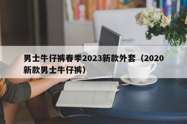 男士牛仔裤春季2023新款外套（2020新款男士牛仔裤）