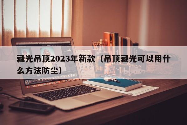 藏光吊顶2023年新款（吊顶藏光可以用什么方法防尘）