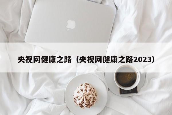 央视网健康之路（央视网健康之路2023）