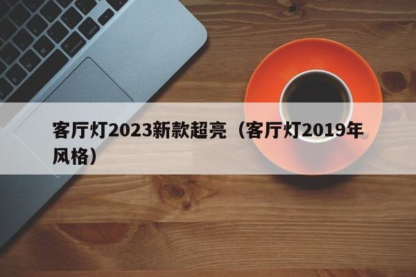 客厅灯2023新款超亮（客厅灯2019年风格）