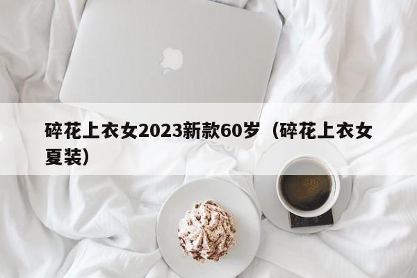 碎花上衣女2023新款60岁（碎花上衣女夏装）