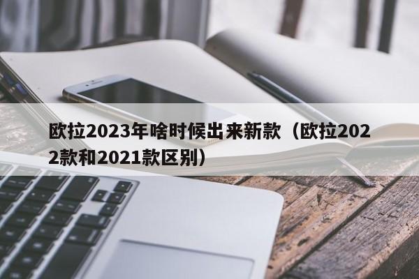 欧拉2023年啥时候出来新款（欧拉2022款和2021款区别）