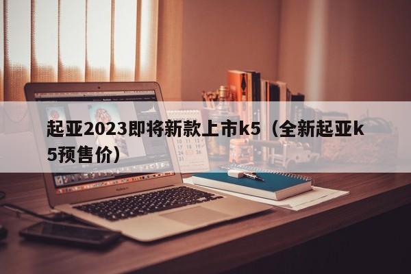 起亚2023即将新款上市k5（全新起亚k5预售价）