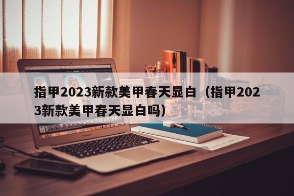 指甲2023新款美甲春天显白（指甲2023新款美甲春天显白吗）