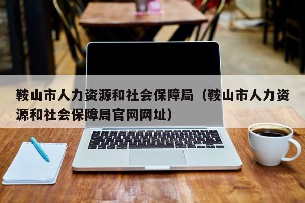 鞍山市人力资源和社会保障局（鞍山市人力资源和社会保障局官网网址）