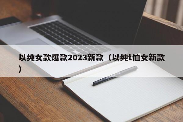 以纯女款爆款2023新款（以纯t恤女新款）