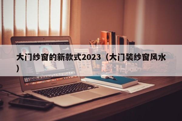 大门纱窗的新款式2023（大门装纱窗风水）