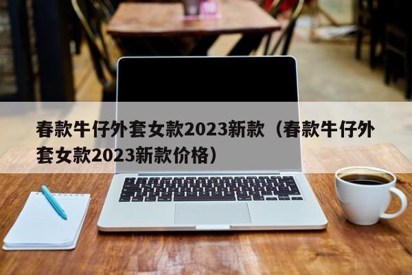 春款牛仔外套女款2023新款（春款牛仔外套女款2023新款价格）