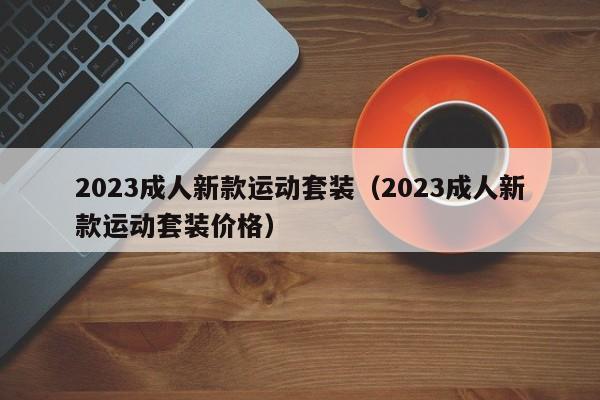 2023成人新款运动套装（2023成人新款运动套装价格）