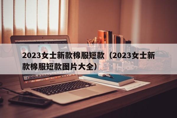 2023女士新款棉服短款（2023女士新款棉服短款图片大全）