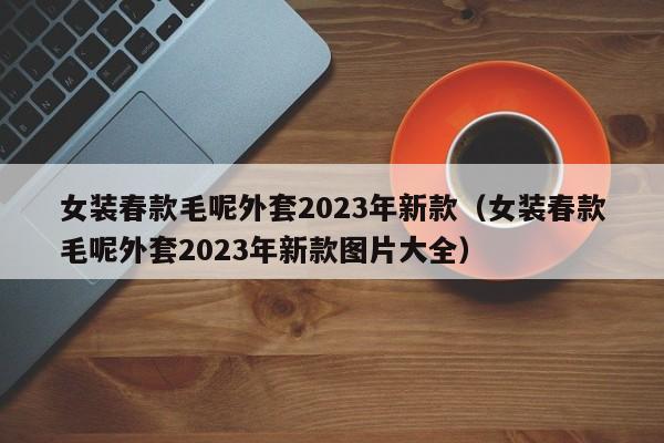 女装春款毛呢外套2023年新款（女装春款毛呢外套2023年新款图片大全）