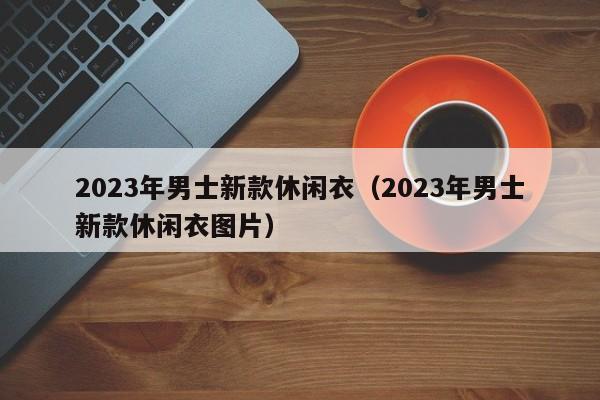 2023年男士新款休闲衣（2023年男士新款休闲衣图片）