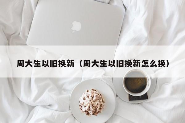 周大生以旧换新（周大生以旧换新怎么换）