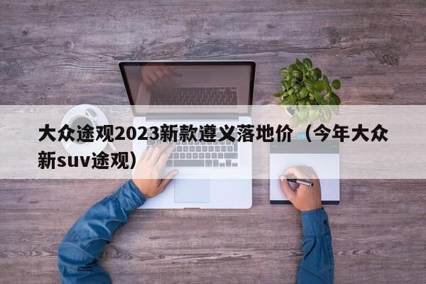 大众途观2023新款遵义落地价（今年大众新suv途观）