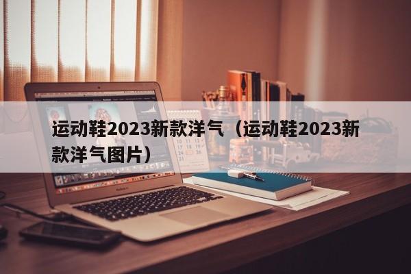 运动鞋2023新款洋气（运动鞋2023新款洋气图片）