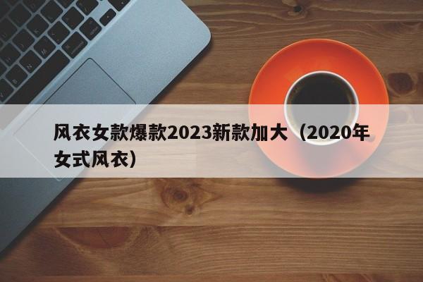 风衣女款爆款2023新款加大（2020年女式风衣）