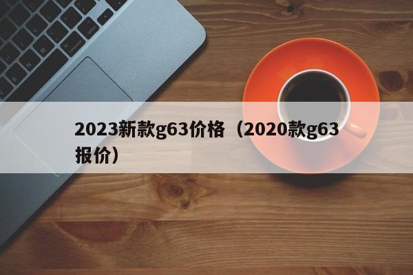 2023新款g63价格（2020款g63报价）