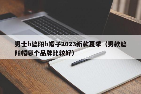 男士b遮阳b帽子2023新款夏季（男款遮阳帽哪个品牌比较好）