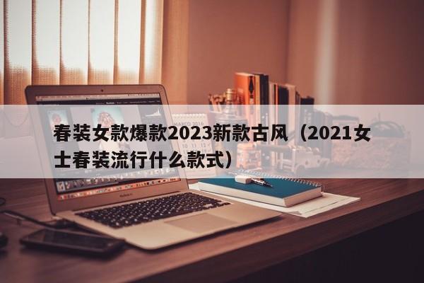 春装女款爆款2023新款古风（2021女士春装流行什么款式）