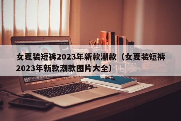 女夏装短裤2023年新款潮款（女夏装短裤2023年新款潮款图片大全）