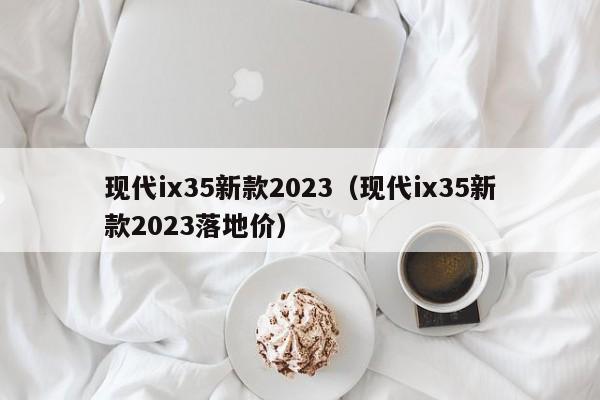 现代ix35新款2023（现代ix35新款2023落地价）