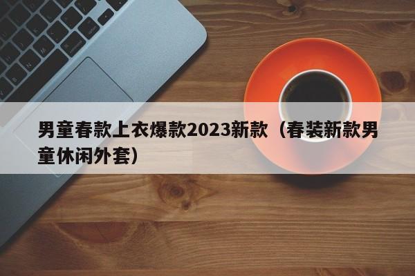 男童春款上衣爆款2023新款（春装新款男童休闲外套）