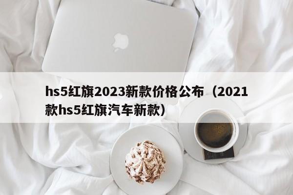 hs5红旗2023新款价格公布（2021款hs5红旗汽车新款）