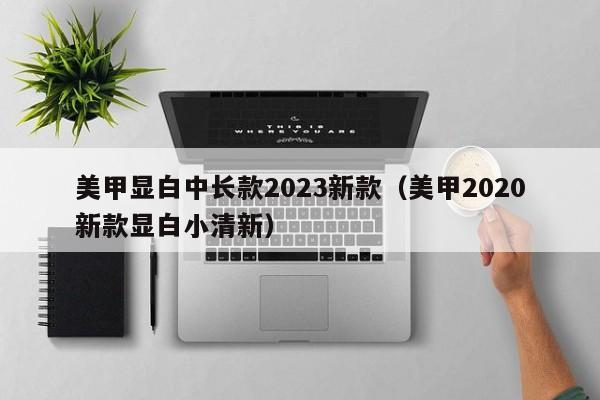 美甲显白中长款2023新款（美甲2020新款显白小清新）