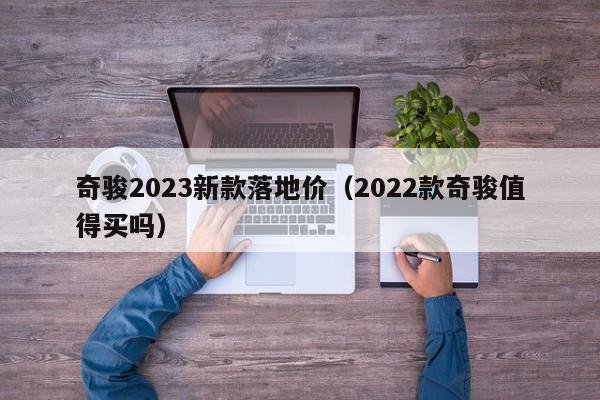 奇骏2023新款落地价（2022款奇骏值得买吗）