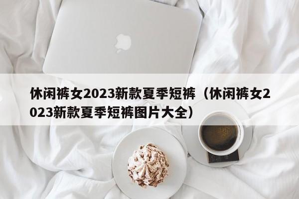 休闲裤女2023新款夏季短裤（休闲裤女2023新款夏季短裤图片大全）