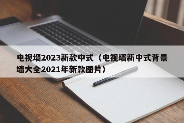 电视墙2023新款中式（电视墙新中式背景墙大全2021年新款图片）