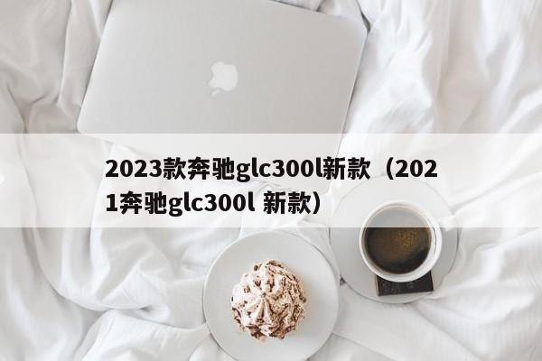 2023款奔驰glc300l新款（2021奔驰glc300l 新款）