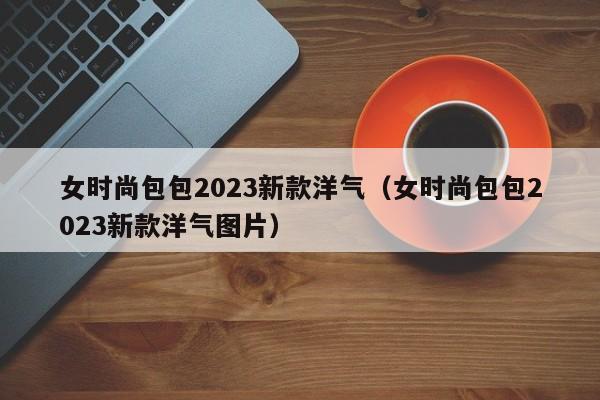 女时尚包包2023新款洋气（女时尚包包2023新款洋气图片）