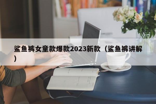 鲨鱼裤女童款爆款2023新款（鲨鱼裤讲解）