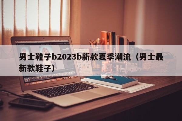 男士鞋子b2023b新款夏季潮流（男士最新款鞋子）