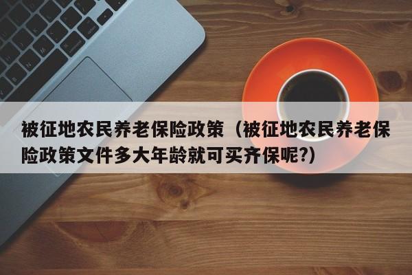 被征地农民养老保险政策（被征地农民养老保险政策文件多大年龄就可买齐保呢?）