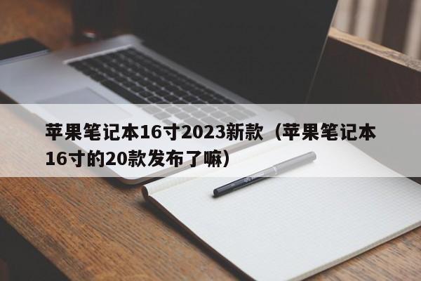 苹果笔记本16寸2023新款（苹果笔记本16寸的20款发布了嘛）