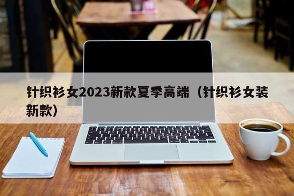 针织衫女2023新款夏季高端（针织衫女装新款）