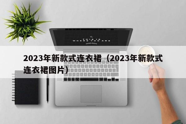 2023年新款式连衣裙（2023年新款式连衣裙图片）