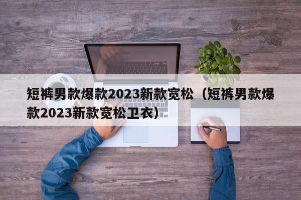 短裤男款爆款2023新款宽松（短裤男款爆款2023新款宽松卫衣）