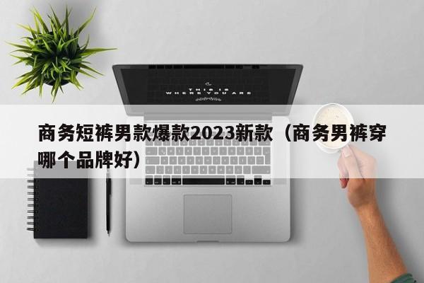 商务短裤男款爆款2023新款（商务男裤穿哪个品牌好）