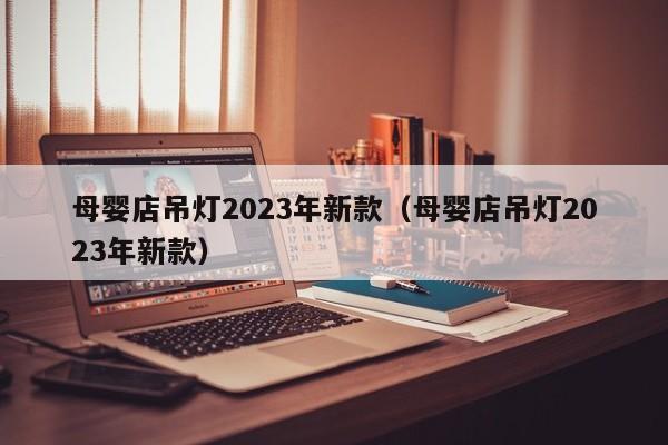 母婴店吊灯2023年新款（母婴店吊灯2023年新款）