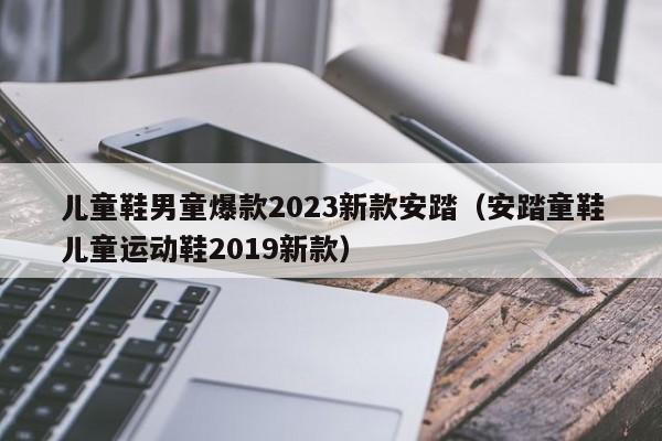 儿童鞋男童爆款2023新款安踏（安踏童鞋儿童运动鞋2019新款）