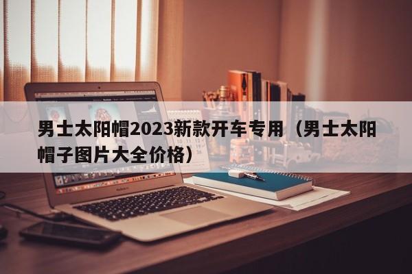 男士太阳帽2023新款开车专用（男士太阳帽子图片大全价格）